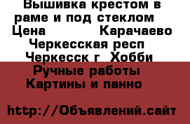 Вышивка крестом в раме и под стеклом. › Цена ­ 6 000 - Карачаево-Черкесская респ., Черкесск г. Хобби. Ручные работы » Картины и панно   